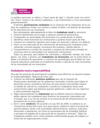 25
La palabra participar se refiere a “hacer parte de algo” o “decidir junto con otros”.
Los “otros” incluye a los demás ciudadanos, a las instituciones y a las autoridades
gubernamentales.
El término participación ciudadana no es exclusivo de los habitantes de la ciu-
dad, los ciudadanos rurales son muchos y tienen el deber y el derecho de participar
en las decisiones de sus municipios.
Para desempeñar adecuadamente la labor de ciudadano rural es necesario:
>> Sentirse identificado con el lugar y expresar sentido de pertenencia.
>> Comprender las necesidades del municipio o la vereda donde se habita.
>> Identificar cómo funcionan las instituciones y quiénes hacen parte de ellas.
>> Conocer los conductos regulares para exigir sus derechos y ejercer sus deberes.
>> Hacer un uso adecuado de los mecanismos de participación ciudadana (voto,
referendo, consulta popular, revocatoria del mandato, cabildo abierto…)
>> Comprometerse a cumplir los acuerdos y respetar las decisiones tomadas en
consenso entre la comunidad y las respectivas instituciones.
Todas las personas que habitan los municipios y diferentes veredas son ciuda-
danos. Los niños y jóvenes son ciudadanos en formación, por lo tanto tienen el
deber y el derecho de aprovechar y vivenciar los aprendizajes que brindan las insti-
tuciones educativas, participar en el gobierno escolar y cada día ser más conscientes
de las necesidades de sus municipios.
Ciudadanía rural y responsabilidad
Para que los procesos de participación ciudadana sean efectivos se requiere compar-
tir responsabilidades. Algunas de estas son:
>> Conocer las diferentes políticas públicas que son el conjunto de
disposiciones diseñadas por los gobiernos nacionales y locales para lograr el
desarrollo social y económico del país; de esta manera será posible mejorar
la calidad de vida de los ciudadanos. Cuando los ciudadanos tienen este
conocimiento saben qué plantean quienes gobiernan, cuáles son sus objetivos
y cómo pretenden lograrlo.
>> Pagar oportunamente los impuestos que se definen como los tributos que
deben aportar los ciudadanos para financiar los proyectos impulsados por
el Estado, que a su vez los invierte en la construcción de infraestructura y la
prestación de servicios públicos.
>> Servir como veedores. De acuerdo a la Ley 563 de 2000, la veeduría es un
“mecanismo democrático que sirve para ejercer vigilancia sobre el proceso de
gestión pública, frente a las autoridades administrativas, políticas, judiciales,
electorales y legislativas, así como la convocatoria de las entidades públicas
o privadas encargadas de la ejecución de un proyecto o contrato”. Todos los
ciudadanos pueden servir como veedores conformando grupos de trabajo o a
través de las organizaciones civiles.
 