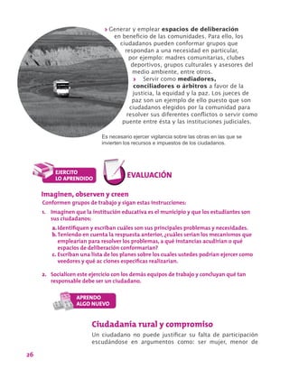 26
>> Generar y emplear espacios de deliberación
en beneficio de las comunidades. Para ello, los
ciudadanos pueden conformar grupos que
respondan a una necesidad en particular,
por ejemplo: madres comunitarias, clubes
deportivos, grupos culturales y asesores del
medio ambiente, entre otros.
>> Servir como mediadores,
conciliadores o árbitros a favor de la
justicia, la equidad y la paz. Los jueces de
paz son un ejemplo de ello puesto que son
ciudadanos elegidos por la comunidad para
resolver sus diferentes conflictos o servir como
puente entre ésta y las instituciones judiciales.
Es necesario ejercer vigilancia sobre las obras en las que se
invierten los recursos e impuestos de los ciudadanos.
Ciudadanía rural y compromiso
Un ciudadano no puede justificar su falta de participación
escudándose en argumentos como: ser mujer, menor de
Imaginen, observen y creen
Conformen grupos de trabajo y sigan estas instrucciones:
1.	 Imaginen que la institución educativa es el municipio y que los estudiantes son
sus ciudadanos:
a.	Identifiquen y escriban cuáles son sus principales problemas y necesidades.
b.	Teniendo en cuenta la respuesta anterior, ¿cuáles serían los mecanismos que
emplearían para resolver los problemas, a qué instancias acudirían o qué
espacios de deliberación conformarían?
c.	Escriban una lista de los planes sobre los cuales ustedes podrían ejercer como
veedores y qué ac ciones específicas realizarían.
2.	 Socialicen este ejercicio con los demás equipos de trabajo y concluyan qué tan
responsable debe ser un ciudadano.
 