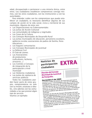 27
edad, discapacitado o pertenecer a una minoría étnica, entre
otros. Los ciudadanos establecen compromisos consigo mis-
mos, con los otros ciudadanos, con las instituciones y con las
autoridades.
Para entender cuáles son los compromisos que puede esta-
blecer un ciudadano, es necesario identificar algunos de sus
campos de acción en la vida social, cívica y territorial de sus
municipios. Algunos de estos son:
>> Las Organizaciones no Gubernamentales
>> Las Juntas de Acción Comunal
>> Las comunidades de indígenas y negritudes
>> Las Casas de la Cultura
>> Los Consejos Municipales de Desarrollo Rural
>> Las Juntas municipales de educación, personeros escolares,
gobierno escolar, asociaciones de padres de familia, foros
educativos…
>> Los hogares comunitarios
>> Los Consejos Municipales de Juventud
>> La Defensa Civil
>> El Club de Leones
>> Las Asociaciones
de productores
(caficultores, lecheros,
arroceros…)
>> Los Comités o Consejos
de integración de la
participación a nivel
municipal
>> Las Veedurías ciudadanas
>> Las Juntas de vigilancia de
servicios públicos
Todos los ciudadanos pue-
den hacer parte de estos gru-
pos, comprometerse no solo
con su misión, estatutos e idea-
les, sino además con las comu-
nidades a las que prestan algún
tipo de servicio.
Veamos un ejemplo:
EXTRANoticias de
participación
ciudadana
Elección del Consejo
Municipal de Juventud
de Panqueba.
Noviembre 6 de 2009
Invitamos a todos los jóvenes del municipio para que el
próximo jueves 12 de noviembre voten por los diferentes
candidatos a las elecciones del Consejo Municipal de Juven-
tud. Recordemos que es un espacio para que los jóvenes
entre los 14 y los 26 años participen de la manera más
activa en los procesos de toma de decisiones y formulación
de políticas públicas que afectan directamente a nuestro
municipio.
El proceso de elección de Consejos Municipales de Juven-
tud está reglamentado por la Ley No. 375 del 4 de julio de
1997, también denominada Ley de la Juventud, la cual es
un instrumento que nos ayudará a potenciar la acción que
el Estado y la sociedad adelantan para mejorar las condi-
ciones de vida de los jóvenes colombianos y para lograr
su participación activa en la vida económica, política y
cultural de la sociedad, tal como lo manda nuestra Carta
Constitucional.
 