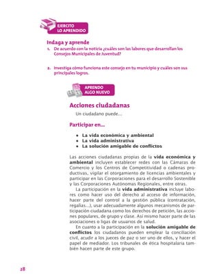 28
Indaga y aprende
1.	 De acuerdo con la noticia ¿cuáles son las labores que desarrollan los
Consejos Municipales de Juventud?
2.	 Investiga cómo funciona este consejo en tu municipio y cuáles son sus
principales logros.
Acciones ciudadanas
Un ciudadano puede…
Participar en…
•	 La vida económica y ambiental
•	 La vida administrativa
•	 La solución amigable de conflictos
Las acciones ciudadanas propias de la vida económica y
ambiental incluyen establecer redes con las Cámaras de
Comercio y los Centros de Competitividad o cadenas pro-
ductivas, vigilar el otorgamiento de licencias ambientales y
participar en las Corporaciones para el desarrollo Sostenible
y las Corporaciones Autónomas Regionales, entre otras.
La participación en la vida administrativa incluye labo-
res como hacer uso del derecho al acceso de información,
hacer parte del control a la gestión pública (contratación,
regalías…), usar adecuadamente algunos mecanismos de par-
ticipación ciudadana como los derechos de petición, las accio-
nes populares, de grupo y clase. Así mismo hacer parte de las
asociaciones o ligas de usuarios de salud.
En cuanto a la participación en la solución amigable de
conflictos los ciudadanos pueden emplear la conciliación
civil, acudir a los jueces de paz o ser uno de ellos, y hacer el
papel de mediador. Los tribunales de ética hospitalaria tam-
bién hacen parte de este grupo.
 