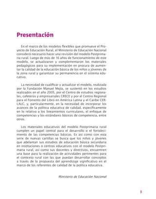 3
Presentación
En el marco de los modelos flexibles que promueve el Pro-
yecto de Educación Rural, el Ministerio de Educación Nacional
consideró necesario hacer una revisión del modelo Postprima-
ria rural. Luego de más de 16 años de funcionamiento de este
modelo, se actualizaron y complementaron los materiales
pedagógicos para su implementación en procura de aumen-
tar la calidad de la educación básica de los niños y jóvenes de
la zona rural y garantizar su permanencia en el sistema edu-
cativo.
La necesidad de cualificar y actualizar el modelo, realizada
por la Fundación Manuel Mejía, se sustentó en los estudios
realizados en el año 2005, por el Centro de estudios regiona-
les, cafeteros y empresariales CRECE y por el Centro Regional
para el Fomento del Libro en América Latina y el Caribe CER-
LALC, y, particularmente, en la necesidad de incorporar los
avances de la política educativa de calidad, específicamente
en lo relativo a los lineamientos curriculares, el enfoque de
competencias y los estándares básicos de competencia, entre
otros.
Los materiales educativos del modelo Postprimaria rural
cumplen un papel central para el desarrollo o el fortaleci-
miento de las competencias básicas. Es así como con esta
serie de nuevas cartillas se busca que los niños y jóvenes
que adelantan sus estudios de educación básica secundaria
en instituciones o centros educativos con el modelo Postpri-
maria rural, así como sus docentes y directivos, encuentren
una base para la realización de actividades pertinentes para
el contexto rural con las que puedan desarrollar conceptos
a través de la propuesta del aprendizaje significativo en el
marco de los referentes de calidad de la política educativa.
Ministerio de Educación Nacional
 