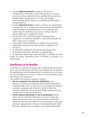31
>> Existe maltrato moral cuando se afectan los
componentes emotivo y trascendente del ser, lo cual
ocasiona, temor, resentimiento, pérdida de autoestima,
inseguridad y depresión, o se crea, una imagen
distorsionada de los valores, el sentido de identidad y
de pertenencia.
>> Existe maltrato físico cuando se afecta al componente
corporal del ser y se generan consecuencias temporales
o permanentes en el organismo. Por lo general este
último tipo de maltrato acarrea los mismos efectos
ocasionados por el maltrato moral.
>> Es así como los conflictos tienen consecuencias
negativas, no obstante también es posible aprender de
ellos. Esto ocurre cuando:
>> Tras haber experimentado un conflicto las personas
implicadas buscan evitar situaciones semejantes en
el futuro.
>> Se aprenden a dominar las reacciones impulsivas.
>> Se buscan soluciones pacíficas y equilibradas.
Es oportuno saber esto, para aprender a manejar los con-
flictos en varios contextos como la familia, la escuela y la
comunidad.
Conflictos en la familia
La familia es la primera instancia de socialización de una per-
sona, por eso desde que el niño nace ingresa en un proceso
de aprendizaje que inicialmente se concentra en las relacio-
nes que establece con otros, es decir en sus relaciones inter-
personales más cercanas.
Los conflictos familiares ocurren cuando:
>> No se respetan las normas familiares. Una
familia no posee un código normativo documentado o
sistematizado, pero si construye un conjunto de normas
durante su proceso de relación y de formación de
vínculos afectivos. Estas normas deben respetarse para
fortalecer la convivencia familiar.
>> Existe abuso del poder o de la autoridad. Buena
parte de los conflictos familiares ocurren cuando las
personas mayores que son quienes tienen autoridad
sobre los menores de edad, toman decisiones o ejecutan
acciones que generan rechazo o indisposición por parte
de estos últimos que se niegan a ser sujetos del poder
 