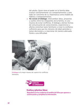 32
del adulto. Quien tiene el poder en la familia debe
evaluar constantemente sus comportamientos y ante
todo ser conciente de su importancia como modelo de
hábitos y comportamientos.
>> No existe el diálogo. Intercambiar ideas, proyectos
y sueños entre los integrantes de la familia, es una
manera de evitar conflictos. El diálogo y demás formas
de comunicación de conocimientos, experiencias y
afectos estrechan lazos familiares y crean la confianza
suficiente para que los menores de edad aprendan a
tomar decisiones y a reaccionar de manera adecuada
frente a una dificultad.
El diálogo es la mejor manera de superar los conflictos
familiares.
Evalúa y plantea ideas
Reproduce en tu cuaderno el modelo de ficha que aparece a
continuación y completa la información.
 