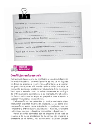 33
Mi nombre es:
Pertenezco a la familia:
que está conformada por:
A veces tenemos conflictos debido a:
La mejor manera de solucionarlos:
Mi actitud cuando se presenta un conflicto es:
Pienso que las normas de mi familia pueden ayudar a:
Conflictos en la escuela
Es inevitable la presencia de conflictos al interior de las insti-
tuciones educativas, sin embargo este es uno de los lugares
en donde se aprende a resolverlos, a afrontarlos y a superar-
los pues ante todo es allí, donde se desarrollan procesos de
formación personal, académica y ciudadana. Esto no quiere
decir que la escuela como tal deba convertirse en un lugar
de enfrentamiento permanente o de maltrato. Por el contra-
rio las escuelas son los espacios propicios para aprender a
superar y solucionar los conflictos.
En los conflictos que presentan las instituciones educativas
intervienen distintos niveles de jerarquía. Es así como ocu-
rren conflictos entre pares (estudiante – estudiante, maestro
– maestro) y entre no pares (estudiante – maestro, estudiante
– directivo, maestro – directivo, comunidad – directivas…).
Varios de estos conflictos son el producto de la falta de
respeto o de la no aceptación de la norma, sin embargo a
diferencia de la familia, las instituciones escolares poseen
 