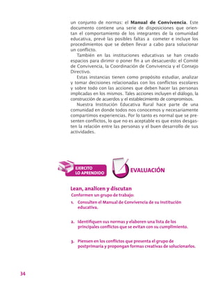 34
un conjunto de normas: el Manual de Convivencia. Este
documento contiene una serie de disposiciones que orien-
tan el comportamiento de los integrantes de la comunidad
educativa, prevé las posibles faltas a cometer e incluye los
procedimientos que se deben llevar a cabo para solucionar
un conflicto.
También en las instituciones educativas se han creado
espacios para dirimir o poner fin a un desacuerdo: el Comité
de Convivencia, la Coordinación de Convivencia y el Consejo
Directivo.
Estas instancias tienen como propósito estudiar, analizar
y tomar decisiones relacionadas con los conflictos escolares
y sobre todo con las acciones que deben hacer las personas
implicadas en los mismos. Tales acciones incluyen el diálogo, la
construcción de acuerdos y el establecimiento de compromisos.
Nuestra Institución Educativa Rural hace parte de una
comunidad en donde todos nos conocemos y necesariamente
compartimos experiencias. Por lo tanto es normal que se pre-
senten conflictos, lo que no es aceptable es que estos desgas-
ten la relación entre las personas y el buen desarrollo de sus
actividades.
Lean, analicen y discutan
Conformen un grupo de trabajo:
1.	 Consulten el Manual de Convivencia de su institución
educativa.
2.	 Identifiquen sus normas y elaboren una lista de los
principales conflictos que se evitan con su cumplimiento.
3.	 Piensen en los conflictos que presenta el grupo de
postprimaria y propongan formas creativas de solucionarlos.
 