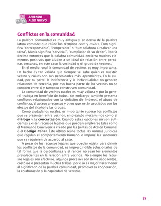 35
Conflictos en la comunidad
La palabra comunidad es muy antigua y se deriva de la palabra
latina commois que reúne los términos com y munis. Com signi-
fica “corresponsable”, “cooperante” o “que colabora a realizar una
tarea”. Munis significa “servicial”, “cumplidor de su deber”. Podría
decirse entonces que la palabra comunidad encierra muchos ele-
mentos positivos que aluden a un ideal de relación entre perso-
nas cercanas, en este caso la vecindad o el grupo de vecinos.
En el medio rural la comunidad de vecinos es muy importante.
De hecho es tan valiosa que siempre se sabe quién es nuestro
vecino y cuáles son sus necesidades más apremiantes. En la ciu-
dad, por su parte, la indiferencia y la individualidad no generan
relaciones de cercanía, por eso buena parte de los vecinos no se
conocen entre sí y tampoco construyen comunidad.
La comunidad de vecinos rurales es muy valiosa y por lo gene-
ral trabaja en beneficio de todos, sin embargo también presenta
conflictos relacionados con la violación de linderos, el abuso de
confianza, el acceso a recursos y otros que están asociados con los
efectos del alcohol y las drogas.
Como ciudadanos rurales, es importante superar los conflictos
que se presenten entre vecinos, empleando mecanismos como el
diálogo y la concertación. Cuando estas opciones no son sufi-
cientes existen recursos legales que pueden emplearse tales como
el Manual de Convivencia creado por las Juntas de Acción Comunal
o el Código Penal. Éste último reúne todas las normas jurídicas
que regulan el comportamiento humano e impone las sanciones
que se requieren de acuerdo al caso.
A pesar de los recursos legales que puedan existir para dirimir
los conflictos de la comunidad, es imprescindible solucionarlos de
tal forma que la desconfianza y el rencor no sean los elementos
prevalecientes en la relación entre vecinos. No siempre los recur-
sos legales son efectivos, algunos procesos son demasiado lentos,
costosos o presentan muchas trabas, por eso es mejor hacer honor
al significado de la palabra comunidad, promover la cooperación,
la colaboración y la capacidad de servicio.
 
