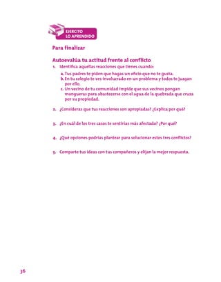 36
Para finalizar
Autoevalúa tu actitud frente al conflicto
1.	 Identifica aquellas reacciones que tienes cuando:
a.	Tus padres te piden que hagas un oficio que no te gusta.
b.	En tu colegio te ves involucrado en un problema y todos te juzgan
por ello.
c.	Un vecino de tu comunidad impide que sus vecinos pongan
mangueras para abastecerse con el agua de la quebrada que cruza
por su propiedad.
2.	 ¿Consideras que tus reacciones son apropiadas? ¿Explica por qué?
3.	 ¿En cuál de los tres casos te sentirías más afectado? ¿Por qué?
4.	 ¿Qué opciones podrías plantear para solucionar estos tres conflictos?
5.	 Comparte tus ideas con tus compañeros y elijan la mejor respuesta.
 
