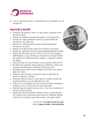 37
1.	 Lee el siguiente texto y desarrolla las actividades en tu
cuaderno.
Aprendí y decidí
>> Después de esperar tanto, un día como cualquier otro
decidí triunfar.
>> Decidí no esperar las oportunidades, sino buscarlas.
>> Decidí ver cada problema como la oportunidad de
encontrar una solución.
>> Decidí ver cada desierto como la oportunidad de
encontrar un oasis.
>> Decidí ver cada noche como un misterio a resolver.
>> Decidí ver cada día como una nueva oportunidad de ser feliz.
>> Aquel día descubrí que mi único rival son mis propias
debilidades, y que en ellas se encuentra la mejor forma
de superarme. Dejé de temer perder, y empecé a temer
no ganar.
>> Descubrí que no era el mejor, y que quizás nunca lo fui.
>> Me dejó de importar quién ganara o perdiera; ahora me
importa simplemente saberme mejor que ayer.
>> Aprendí que lo difícil no es llegar a la cima, sino jamás
dejar de subir.
>> Aprendí que el mejor triunfo es tener el derecho de
llamar a alguien “amigo”.
>> Descubrí que el amor es más que un simple estado de
enamoramiento, es una filosofía de vida.
>> Dejé de ser un reflejo de mis escasos triunfos pasados y
empecé a ser mi tenue luz de este presente.
>> Aprendí que de nada sirve ser luz si no vas a iluminar el
camino de los demás.
>> Aquel día decidí cambiar muchas cosas, y aprendí que
los sueños son solamente para hacerse realidad. Desde
entonces no duermo para descansar, sino para soñar.
Tomado de “La culpa es de la vaca”
Comp. Lopera Jaime y Bernal Marta
 