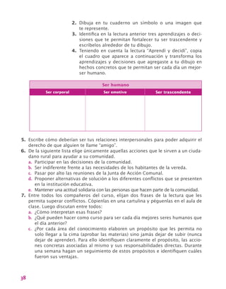 38
2.	 Dibuja en tu cuaderno un símbolo o una imagen que
te represente.
3.	 Identifica en la lectura anterior tres aprendizajes o deci-
siones que te permitan fortalecer tu ser trascendente y
escríbelos alrededor de tu dibujo.
4.	 Teniendo en cuenta la lectura “Aprendí y decidí”, copia
el cuadro que aparece a continuación y transforma los
aprendizajes y decisiones que agregaste a tu dibujo en
hechos concretos que te permitan ser cada día un mejor-
ser humano.
Ser humano
Ser corporal Ser emotivo Ser trascendente
5.	 Escribe cómo deberían ser tus relaciones interpersonales para poder adquirir el
derecho de que alguien te llame “amigo”.
6.	 De la siguiente lista elige únicamente aquellas acciones que le sirven a un ciuda-
dano rural para ayudar a su comunidad.
a.	 Participar en las decisiones de la comunidad.
b.	 Ser indiferente frente a las necesidades de los habitantes de la vereda.
c.	 Pasar por alto las reuniones de la Junta de Acción Comunal.
d.	 Proponer alternativas de solución a los diferentes conflictos que se presenten
en la institución educativa.
e.	 Mantener una actitud solidaria con las personas que hacen parte de la comunidad.
7.	 Entre todos los compañeros del curso, elijan dos frases de la lectura que les
permita superar conflictos. Cópienlas en una cartulina y péguenlas en el aula de
clase. Luego discutan entre todos:
a.	 ¿Cómo interpretan esas frases?
b.	 ¿Qué pueden hacer como curso para ser cada día mejores seres humanos que
el día anterior?
c.	 ¿Por cada área del conocimiento elaboren un propósito que les permita no
solo llegar a la cima (aprobar las materias) sino jamás dejar de subir (nunca
dejar de aprender). Para ello identifiquen claramente el propósito, las accio-
nes concretas asociadas al mismo y sus responsabilidades directas. Durante
una semana hagan un seguimiento de estos propósitos e identifiquen cuáles
fueron sus ventajas.
 