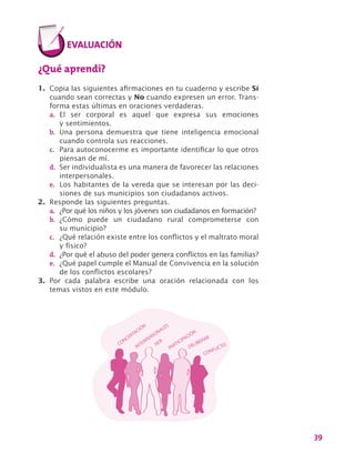 39
¿Qué aprendí?
1.	 Copia las siguientes afirmaciones en tu cuaderno y escribe Sí
cuando sean correctas y No cuando expresen un error. Trans-
forma estas últimas en oraciones verdaderas.
a.	 El ser corporal es aquel que expresa sus emociones
y sentimientos.
b.	 Una persona demuestra que tiene inteligencia emocional
cuando controla sus reacciones.
c.	 Para autoconocerme es importante identificar lo que otros
piensan de mí.
d.	 Ser individualista es una manera de favorecer las relaciones
interpersonales.
e.	 Los habitantes de la vereda que se interesan por las deci-
siones de sus municipios son ciudadanos activos.
2.	 Responde las siguientes preguntas.
a.	 ¿Por qué los niños y los jóvenes son ciudadanos en formación?
b.	 ¿Cómo puede un ciudadano rural comprometerse con
su municipio?
c.	 ¿Qué relación existe entre los conflictos y el maltrato moral
y físico?
d.	 ¿Por qué el abuso del poder genera conflictos en las familias?
e.	 ¿Qué papel cumple el Manual de Convivencia en la solución
de los conflictos escolares?
3.	 Por cada palabra escribe una oración relacionada con los
temas vistos en este módulo.
CONCERTACIÓN
INTERPERSONALES
SER
PARTICIPACIÓN
DELIBERAR
CONFLICTO
 