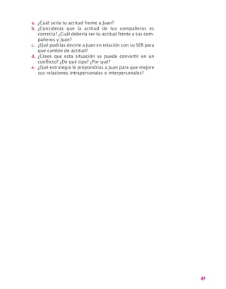 41
a.	 ¿Cuál sería tu actitud frente a Juan?
b.	 ¿Consideras que la actitud de tus compañeros es
correcta? ¿Cuál debería ser tu actitud frente a tus com-
pañeros y Juan?
c.	 ¿Qué podrías decirle a Juan en relación con su SER para
que cambie de actitud?
d.	 ¿Crees que esta situación se puede convertir en un
conflicto? ¿De qué tipo? ¿Por qué?
e.	 ¿Qué estrategia le propondrías a Juan para que mejore
sus relaciones intrapersonales e interpersonales?
 