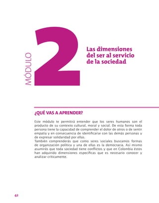 42
Las dimensiones
del ser al servicio
de la sociedad
Este módulo te permitirá entender que los seres humanos son el
producto de su contexto cultural, moral y social. De esta forma toda
persona tiene la capacidad de comprender el dolor de otros o de sentir
empatía y en consecuencia de identificarse con las demás personas y
de expresar solidaridad por ellas.
También comprenderás que como seres sociales buscamos formas
de organización política y una de ellas es la democracia. Así mismo
asumirás que toda sociedad tiene conflictos y que en Colombia éstos
han adquirido dimensiones específicas que es necesario conocer y
analizar críticamente.
¿QUÉ VAS A APRENDER?
MÓDULO
 