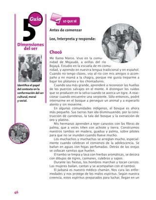 46
Antes de comenzar
Lee, interpreta y responde:
Chocó
Me llamo Marco. Vivo en la comu-
nidad de Mojaudó, a orillas del río
Bojayá. Estudio en la escuela de mi comu-
nidad, y aprendo en nuestra lengua tradicional y en español.
Cuando no tengo clases, voy al río con mis amigos o acom-
paño a mi mamá a la chagra, porque me gusta treparme a
bajar los plátanos y los chontaduros.
Cuando sea más grande, aprenderé a reconocer las huellas
de los puercos salvajes en el monte. A distinguir los ruidos
que se producen en la selva cuando se acerca un tigre. A reac-
cionar cuando encuentre una serpiente. Sólo entonces, podré
internarme en el bosque a perseguir un animal y a esperarlo
atento y sin moverme.
En algunas comunidades indígenas, el bosque es ahora
más pequeño. Sus tierras han ido disminuyendo, por la cons-
trucción de carreteras, la tala del bosque y la extracción de
oro y platino.
Mis hermanas aprenden a tejer canastos con las fibras de
palma, que a veces tiñen con achiote y tierra. Construimos
nuestros tambos en madera, guadua y palma, sobre pilotes
para que no se inunden cuando llueve mucho.
Los muchachos y muchachas se arreglan mucho, especial-
mente cuando celebran el comienzo de la adolescencia. Se
bañan en aguas con hojas perfumadas. Detrás de las orejas
se colocan ramitas que huelen.
El tambo se limpia y lava con hierbas aromáticas, se decora
con dibujos de tigres, caimanes, culebras y sapos.
Durante las fiestas, los hombres marchan y tocan carrizo.
Las mujeres bailan, cantan y se acompañan con el tambor.
El Jaibaná es nuestro médico chamán. Nos cura las enfer-
medades y nos protege de los malos espíritus. Según nuestra
creencia, estos espíritus preparados para luchar, llegan en un
Dimensiones
del ser
Identifico el papel
del contexto en la
conformación del ser
cultural, moral
y social.
Guía
 