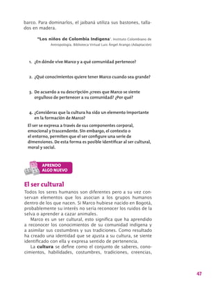 47
barco. Para dominarlos, el jaibaná utiliza sus bastones, talla-
dos en madera.
“Los niños de Colombia Indígena”. Instituto Colombiano de
Antropología. Biblioteca Virtual Luis Ángel Arango (Adaptación)
1.	 ¿En dónde vive Marco y a qué comunidad pertenece?
2.	 ¿Qué conocimientos quiere tener Marco cuando sea grande?
3.	 De acuerdo a su descripción ¿crees que Marco se siente
orgulloso de pertenecer a su comunidad? ¿Por qué?
4.	¿Consideras que la cultura ha sido un elemento importante
en la formación de Marco?
El ser se expresa a través de sus componentes corporal,
emocional y trascendente. Sin embargo, el contexto o
el entorno, permiten que el ser configure una serie de
dimensiones. De esta forma es posible identificar al ser cultural,
moral y social.
El ser cultural
Todos los seres humanos son diferentes pero a su vez con-
servan elementos que los asocian a los grupos humanos
dentro de los que nacen. Si Marco hubiese nacido en Bogotá,
probablemente su interés no sería reconocer los ruidos de la
selva o aprender a cazar animales.
Marco es un ser cultural, esto significa que ha aprendido
a reconocer los conocimientos de su comunidad indígena y
a asimilar sus costumbres y sus tradiciones. Como resultado
ha creado una identidad que se ajusta a su cultura, se siente
identificado con ella y expresa sentido de pertenencia.
La cultura se define como el conjunto de saberes, cono-
cimientos, habilidades, costumbres, tradiciones, creencias,
 
