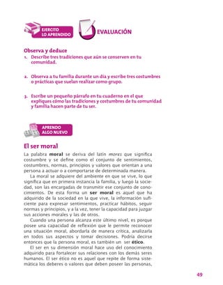 49
El ser moral
La palabra moral se deriva del latín mores que significa
costumbre y se define como el conjunto de sentimientos,
costumbres, normas, principios y valores que orientan a una
persona a actuar o a comportarse de determinada manera.
La moral se adquiere del ambiente en que se vive, lo que
significa que en primera instancia la familia, y luego la socie-
dad, son las encargadas de transmitir ese conjunto de cono-
cimientos. De esta forma un ser moral es aquel que ha
adquirido de la sociedad en la que vive, la información sufi-
ciente para expresar sentimientos, practicar hábitos, seguir
normas y principios, y a la vez, tener la capacidad para juzgar
sus acciones morales y las de otros.
Cuando una persona alcanza este último nivel, es porque
posee una capacidad de reflexión que le permite reconocer
una situación moral, abordarla de manera crítica, analizarla
en todos sus aspectos y tomar decisiones. Podría decirse
entonces que la persona moral, es también un ser ético.
El ser en su dimensión moral hace uso del conocimiento
adquirido para fortalecer sus relaciones con los demás seres
humanos. El ser ético no es aquel que repite de forma siste-
mática los deberes o valores que deben poseer las personas,
Observa y deduce
1.	 Describe tres tradiciones que aún se conserven en tu
comunidad.
2.	 Observa a tu familia durante un día y escribe tres costumbres
o prácticas que suelan realizar como grupo.
3.	 Escribe un pequeño párrafo en tu cuaderno en el que
expliques cómo las tradiciones y costumbres de tu comunidad
y familia hacen parte de tu ser.
 