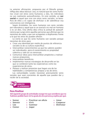 51
La anterior afirmación, propuesta por el filósofo griego,
refleja dos ideas básicas: una, es natural que los seres huma-
nos vivan con otros seres humanos; y dos, los individuos
no son realmente autosuficientes. En este sentido, un ser
social es aquel que vive con otros seres sociales, se bene-
ficia de ellos y es capaz de disfrutar o de sobrellevar esa
convivencia con inteligencia.
Según Aristóteles, los seres humanos son seres sociales
por naturaleza y aquel que es un asocial o es mal ser humano
o es un dios. Esta última idea critica la actitud de autosufi-
ciencia que surge entre aquellas personas que afirman que no
necesitan de nadie y que son arrogantes o displicentes frente
a lo que los otros les pueden ofrecer.
Lo cierto es que los seres humanos son sociales porque
necesitan de otros para:
>> Crear una identidad por medio de puntos de referencia
sociales (o de su cultura específica)
>> Intercambiar conocimientos ya que los saberes pueden
ser individuales, pero el conocimiento es propiedad
colectiva y solo así se construye.
>> Comunicar ideas para intercambiar propósitos y realizar
nuevas propuestas.
>> Intercambiar beneficios
>> Implementar nuevas estrategias de desarrollo en las
que se combinen tanto las expectativas como las
experiencias de otros.
>> Planear y realizar proyectos que hagan uso de las
habilidades y competencias propias y las de otros.
Las comunidades rurales necesitan precisamente seres
sociales que sean concientes de aquello que pueden dar y
recibir de la sociedad.
Para finalizar
Del siguiente grupo de actividades escoge tres que consideres que no
hubieses podido hacer sin la ayuda de otra persona y explica por qué.
>> Sumar
>> Sonreír
>> Lee
>> Comer
>> Practicar un oficio
>> Vivir
>> Caminar
>> Jugar
>> Amar	
>> Cooperar
>> Disfrutar
 