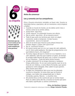 52
La empatía
Reconozco que soy
un ser social y un ser
humano capaz de
sentir empatía por
otras personas.
Guía
Antes de comenzar
Lee y comenta con tus compañeros:
Elisa y Susana estuvieron sentadas un buen rato. Susana se
mostraba tierna y paciente y de un momento a otro empezó
a hablar:
>> Cuando se murió mi mamá, yo me debía sentir más o
menos como tú te sientes ahora.
>> ¡Estoy bien! –dijo Elisa.
>> ¿Estás segura? –le respondió Susana con afecto.
>> ¡No es justo! –dijo Elisa-. ¡Él no merecía morir!
>> Todo lo que está vivo termina por morir en algún
momento, tarde o temprano –le dijo Susana
suavemente-. ¡Eso es lo natural!
>> ¡Pero él no tenía que morirse justo ahora! ¡Hasta los
árboles llegan a viejos! ¿Por qué él no?
>> No sé –murmuró Susana-…
>> Mi mamá siente que no va a ser capaz de salir adelante
sin él. Está vuelta pedazos. No deja de preguntarme a mi
qué debería hacer. ¿Te imaginas?
>> Yo estoy segura de que tu mamá se va a reponer y va a
salir adelante. Solo hay que esperar un poco. ¡El tiempo
lo arregla todo! Dentro de poco vas a volver a ocuparte
de tus intereses. –Trato de darle ánimo Susana.
>> ¿Cuáles intereses? Yo no tengo intereses y tampoco
tengo ambiciones. Yo no soy como Juanita, que no ve la
hora de ser médica, o como María Fernanda, que quiere
graduarse como abogada. Ellas saben lo que quieren.
¡Muy bueno para ellas! …
>> A todos los compañeros del curso nos ha afectado
mucho tu situación. En estos días que no fuiste al
colegio, casi todos han preguntado por ti: María
Fernanda, Juanita, Marcos… y muchos más.
>> De pronto Elisa se dio cuenta de que se sentía mejor.
Pero no sabía cómo decirle a Susana lo mucho que para
ella había significado su último comentario.
Elisa, de Matthew Lipman.
Traducción y adaptación cultural para Colombia: Diego Antonio Pineda.
 