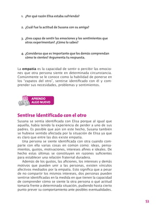 53
La empatía es la capacidad de sentir o percibir las emocio-
nes que otra persona siente en determinada circunstancia.
Comúnmente se le conoce como la habilidad de ponerse en
los “zapatos del otro”, sentirse identificado con él y com-
prender sus necesidades, problemas y sentimientos.
1.	 ¿Por qué razón Elisa estaba sufriendo?
2.	 ¿Cuál fue la actitud de Susana con su amiga?
3.	 ¿Eres capaz de sentir las emociones y los sentimientos que
otros experimentan? ¿Cómo lo sabes?
4.	¿Consideras que es importante que los demás comprendan
cómo te sientes? Argumenta tu respuesta.
Sentirse identificado con el otro
Susana se sentía identificada con Elisa porque al igual que
aquella, había tenido la experiencia de perder a uno de sus
padres. Es posible que aún sin este hecho, Susana también
se hubiese sentido afectada por la situación de Elisa ya que
es claro que entre las dos existe empatía.
Una persona se siente identificada con otra cuando com-
parte con ella varias cosas en común como: ideas, pensa-
mientos, gustos, motivaciones, intereses afines e ideales. De
hecho estas últimas se constituyen en razones suficientes
para establecer una relación fraternal duradera.
Además de los gustos, las aficiones, los intereses y demás
motivos que pueden unir a las personas, existen vínculos
afectivos mediados por la empatía. Esto significa que a pesar
de no compartir los mismos intereses, dos personas pueden
sentirse identificadas en la medida en que tienen la capacidad
de comprender cómo se siente la otra persona o qué actitud
tomaría frente a determinada situación, pudiendo hasta cierto
punto prever su comportamiento ante posibles eventualidades.
 