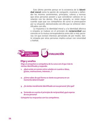 54
Esto último permite pensar en la existencia de la identi-
dad moral como la opción de compartir, vivenciar y defen-
der los mismos sentimientos, principios, valores y normas
que otras personas poseen y que consideran valiosos en su
relación con los demás. Elisa por ejemplo, se sintió mejor
cuando supo que sus compañeros de curso se preocuparon
por su situación, demostrando con ello que se sintieron iden-
tificados con ella.
La respuesta a la identidad moral y a la identidad afectiva
o empatía se traduce en el principio de reciprocidad que
consiste en la mutua correspondencia entre dos o más perso-
nas sin que existan intereses personales de por medio. Sen-
tir empatía por otras personas implica actuar con sinceridad
y lealtad.
Elige y analiza
Elige al compañero o compañera de tu curso con el que más te
sientas identificado y responde:
1.	 ¿Qué existe en común entre ustedes en cuanto a ideas,
gustos, motivaciones, intereses…?
2.	 ¿Cómo sabes de qué forma se siente esa persona en un
momento determinado?
3.	 ¿Te sientes moralmente identificado con esa persona? ¿Por qué?
4.	 Teniendo en cuenta el principio de reciprocidad ¿qué esperas
de esa persona?
Comparte tus respuestas con tus compañeros.
 