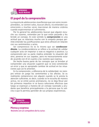 55
El papel de la comprensión
La mayoría de adolescentes manifiestan que son seres incom-
prendidos, se sienten solos, buscan afecto, no entienden sus
emociones y muchas veces reaccionan de manera violenta
cuando experimentan el sufrimiento.
Por lo general los adolescentes buscan que alguien escu-
che sus razones, entiendan por lo que están pasando y les
brinde un consejo. En este sentido la comprensión es una
actitud que se relaciona mucho con la empatía porque per-
mite entender las justificaciones que otros ofrecen en relación
con sus sentimientos y actos.
Ser comprensivo no es lo mismo que ser condescen-
diente. La condescendencia se refiere a la actitud de validar
cualquier acto sin importar si este es negativo o positivo. La
comprensión por su parte implica entender la situación del
otro, ponerse en sus zapatos, pero no necesariamente estar
de acuerdo con él en cuanto a las razones que expresa.
De hecho buena parte de los consejos que se brindan al
comprender una situación sugieren que se está cometiendo
un error y que es apropiado cambiar de actitud en las situa-
ciones que así lo ameriten.
En la comprensión, a diferencia de la solidaridad, no siem-
pre entran en juego los sentimientos y los afectos. Se es
realmente comprensivo con alguien cuando se le presta la
atención suficiente, es decir, cuando se le escucha de manera
activa, no se emite juicios prematuros, no se deja llevar por
los primeros impulsos ni se busca soluciones efectivas que
luego se expresan a manera de un consejo razonado y pru-
dente que beneficie principalmente a la persona que lo soli-
cita o que le permita aprender de sus propias experiencias.
Piensa y expresa
Reúnete con un compañero de tu curso:
 