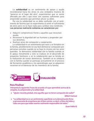 57
La solidaridad es un sentimiento de apoyo y ayuda
incondicional hacia los otros; es una verdadera muestra de
“ponerse en el lugar del otro”, experimentar que se siente
afectado por ello y que estas son razones suficientes para
emprender acciones que permitan aliviar su dolor.
Por eso la solidaridad no se debe confundir con el senti-
miento de lástima que se experimenta al sentir el sufrimiento
de otros pero no se hace nada para cambiar esta condición.
Las personas realmente solidarias se caracterizan por:
>> Adquirir compromisos frente a aquellos que necesitan
ayuda.
>> Reconocer la dignidad del ser humano y propender por
sus derechos.
>> Realizar actos de compasión y cooperación.
La solidaridad es un sentimiento que nace y se fortalece en
la familia, posiblemente no sea fácil demostrar compasión por
personas extrañas cuando no se hace lo mismo con los seres
queridos. Se demuestra solidaridad con la familia cuando se
le apoya moralmente y esto se traduce en el desarrollo de
proyectos familiares y en la colaboración que se brinda en
la realización de tareas domésticas. También se es solidario
con la familia cuando se participa activamente en el proceso
de formación académica y los aprendizajes que se adquieren
revierten en el bienestar de los miembros de la familia.
Para finalizar
Interpreta la siguientes frases de acuerdo a lo que aprendiste acerca de la
empatía, la comprensión y la solidaridad.
>> “¡Quien necesita piedad, sino aquellos que no tienen compasión de nadie!”
(Albert Camus)
>> “La solidaridad no es un sentimiento superficial, es la demostración firme
y perseverante de empeñarse por el bien común, es decir, el bien de todos y
cada uno para que todos seamos realmente responsables de todos.”
(Juan Pablo II)
 