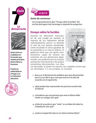 58
Antes de comenzar
Lee el argumento de la obra “Ensayo sobre la lucidez” del
escritor portugués José Saramago y responde las preguntas:
Ensayo sobre la lucidez
Durante las elecciones municipa-
les de una ciudad sin nombre, la
mayoría de sus habitantes decide
individualmente ejercer su derecho
al voto de una manera inesperada:
como resultado el único ganador de
la contienda es el voto en blanco. El
gobierno teme que ese gesto revo-
lucionario, capaz de socavar los
cimientos de una democracia dege-
nerada, sea producto de una conjura
anarquista internacional o de grupos
extremistas desconocidos. Las cloa-
cas del poder se ponen en marcha: los culpables tienen que
ser eliminados. Y si no se hallan, se inventan.
La
democracia
Actúo como un
ciudadano en
formación que
respeta principios
democráticos y
humanos.
Practico la
solidaridad en
el hogar y en
la institución
educativa.
Guía
1.	 Busca en el diccionario las palabras que sean desconocidas
para ti y escribe lo que crees que ocurre en la obra de
acuerdo con el argumento.
2.	 ¿Qué puede estar expresando una persona cuando vota
en blanco?
3.	 ¿Consideras que una persona que vota en blanco debe
recibir un castigo? ¿Por qué?
4.	¿Estás de acuerdo en que “votar” es un deber de todos los
ciudadanos? ¿Por qué?
5.	 ¿Cuál es el papel del voto en un sistema democrático?
 