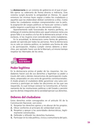 59
La democracia es un sistema de gobierno en el que el pue-
blo ejerce su soberanía de forma directa o indirecta. Este
sistema surgió durante la antigüedad en Atenas. En aquel
entonces las mismas leyes regían a todos los ciudadanos y
aquellos que las elaboraban debían someterse a ellas. Como
todos los ciudadanos estaban comprometidos con la polis,
la asignación de cargos públicos se hacía por sorteo y nadie
podía negarse a participar en las decisiones políticas.
Aparentemente todo funcionaba de manera perfecta, sin
embargo el sistema democrático por aquel entonces tenía una
grave falla si se analiza a la luz de la democracia actual: ni los
esclavos, ni las mujeres eran considerados como ciudadanos.
En la actualidad, la democracia como forma de gobierno,
puede ser ejercida por todas las personas. Pero la democracia
no es solo un sistema político, es también una forma de vida
y de participación. Implica cumplir ciertos deberes y dere-
chos, por ejemplo: hacer uso de la libertad y al mismo tiempo
respetar las libertades de los otros.
Poder legítimo
En la democracia prima el poder de las mayorías, los ciu-
dadanos hacen uso de sus derechos y legitiman su poder a
través del voto y demás mecanismos de participación ciuda-
dana, amparados en una serie de garantías constitucionales.
A modo propio el ciudadano debe garantizar una sana con-
vivencia y participar en todas las decisiones en las que sea
requerido, lo cual incluye conocer la Constitución, el funcio-
namiento de las instituciones políticas o del Estado y permitir
que los demás integrantes de la sociedad ejerzan sus derechos.
Deberes del ciudadano
Estos derechos están consagrados en el artículo 95 de la
Constitución Nacional, son estos:
1.	 Respetar los derechos ajenos y no abusar de los propios.
2.	 Obrar conforme al principio de solidaridad social.
3.	 Respetar y apoyar a las autoridades democráticas, legíti-
mamente constituidas.
4.	 Defender y difundir los derechos humanos.
5.	 Participar en la vida política, cívica y comunitaria del país.
 
