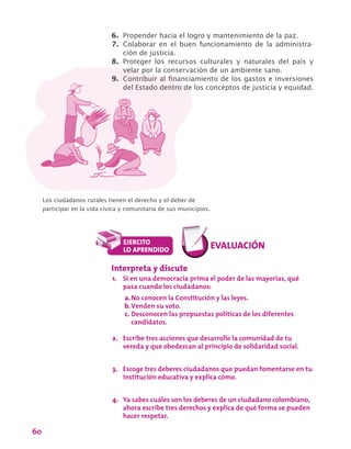 60
6.	 Propender hacia el logro y mantenimiento de la paz.
7.	 Colaborar en el buen funcionamiento de la administra-
ción de justicia.
8.	 Proteger los recursos culturales y naturales del país y
velar por la conservación de un ambiente sano.
9.	 Contribuir al financiamiento de los gastos e inversiones
del Estado dentro de los conceptos de justicia y equidad.
Los ciudadanos rurales tienen el derecho y el deber de
participar en la vida cívica y comunitaria de sus municipios.
Interpreta y discute
1.	 Si en una democracia prima el poder de las mayorías, qué
pasa cuando los ciudadanos:
a.	No conocen la Constitución y las leyes.
b.	Venden su voto.
c.	Desconocen las propuestas políticas de los diferentes
candidatos.
2.	 Escribe tres acciones que desarrolle la comunidad de tu
vereda y que obedezcan al principio de solidaridad social.
3.	 Escoge tres deberes ciudadanos que puedan fomentarse en tu
institución educativa y explica cómo.
4.	 Ya sabes cuáles son los deberes de un ciudadano colombiano,
ahora escribe tres derechos y explica de qué forma se pueden
hacer respetar.
 