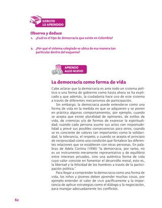 62
La democracia como forma de vida
Cabe aclarar que la democracia es ante todo un sistema polí-
tico o una forma de gobierno como hasta ahora se ha expli-
cado y que además, la ciudadanía hace uso de este sistema
a través de diferentes mecanismos de participación.
Sin embargo, la democracia puede entenderse como una
forma de vida en la medida en que se adquieren y se ponen
en práctica algunos comportamientos, por ejemplo, cuando
se acepta que existe pluralidad de opiniones, de estilos de
vida, de creencias y/o de formas de expresar la espirituali-
dad; cuando cada persona asume sus actos con responsabi-
lidad y prevé sus posibles consecuencias para otros; cuando
se es conciente de valores tan importantes como la solidari-
dad, la tolerancia, el respeto; y cuando se acepta el principio
de reciprocidad como una condición que fortalece las diferen-
tes relaciones que se establecen con otras personas. En pala-
bras de Adela Cortina (1996) “la democracia, por tanto, no
es un instrumento meramente representativo y de equilibrio
entre intereses privados, sino una auténtica forma de vida
cuyo valor consiste en fomentar el desarrollo moral, esto es,
la libertad y la felicidad de los hombres a través de la partici-
pación política.”
Para llegar a comprender la democracia como una forma de
vida, los niños y jóvenes deben aprender muchas cosas, por
ejemplo entender el valor de vivir pacíficamente y la impor-
tancia de aplicar estrategias como el diálogo y la negociación,
para manejar adecuadamente los conflictos.
Observa y deduce
1.	 ¿Cuál es el tipo de democracia que existe en Colombia?
2.	 ¿Por qué el sistema colegiado se ubica de esa manera tan
particular dentro del esquema?
 