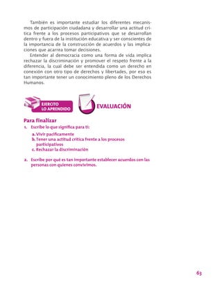 63
También es importante estudiar los diferentes mecanis-
mos de participación ciudadana y desarrollar una actitud crí-
tica frente a los procesos participativos que se desarrollan
dentro y fuera de la institución educativa y ser conscientes de
la importancia de la construcción de acuerdos y las implica-
ciones que acarrea tomar decisiones.
Entender al democracia como una forma de vida implica
rechazar la discriminación y promover el respeto frente a la
diferencia, la cual debe ser entendida como un derecho en
conexión con otro tipo de derechos y libertades, por eso es
tan importante tener un conocimiento pleno de los Derechos
Humanos.
Para finalizar
1.	 Escribe lo que significa para ti:
a.	Vivir pacíficamente
b.	Tener una actitud crítica frente a los procesos
participativos
c.	Rechazar la discriminación
2.	 Escribe por qué es tan importante establecer acuerdos con las
personas con quienes convivimos.
 