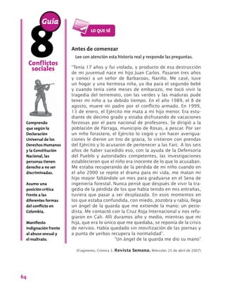 64
Antes de comenzar
Lee con atención esta historia real y responde las preguntas.
“Tenía 17 años y fui violada, y producto de esa destrucción
de mi juventud nace mi hijo Juan Carlos. Pasaron tres años
y conocí a un señor de Barbacoas, Nariño. Me casé, tuve
un hogar y una hermosa niña, ya iba para el segundo bebé
y cuando tenía siete meses de embarazo, me tocó vivir la
tragedia del terremoto, con las verdes y las maduras pude
tener mi niño a su debido tiempo. En el año 1989, el 8 de
agosto, muere mi padre por el conflicto armado. En 1999,
13 de enero, el Ejército me mata a mi hijo menor. Era estu-
diante de décimo grado y estaba disfrutando de vacaciones
forzosas por el paro nacional de profesores. Se dirigió a la
población de Párraga, municipio de Rosas, a pescar. Por ser
un niño forastero, el Ejército lo cogió y sin hacer averigua-
ciones le dieron un tiro de gracia, lo vistieron con prendas
del Ejército y lo acusaron de pertenecer a las Farc. A los seis
años de haber sucedido eso, con la ayuda de la Defensoría
del Pueblo y autoridades competentes, las investigaciones
establecieron que el niño era inocente de lo que lo acusaban.
Me estaba recuperando de la pérdida de mi niño cuando en
el año 2000 se repite el drama para mi vida, me matan mi
hijo mayor faltándole un mes para graduarse en el Sena de
ingeniería forestal. Nunca pensé que después de vivir la tra-
gedia de la pérdida de los que había tenido en mis entrañas,
tuviera que pasar a ser desplazada. En esos momentos en
los que estaba confundida, con miedo, zozobra y rabia, llega
un ángel de la guarda que me extiende la mano: un perio-
dista. Me contactó con la Cruz Roja Internacional y nos refu-
giaron en Cali. Allí duramos año y medio, mientras que mi
hija, que era lo único que me quedaba, se reponía de la crisis
de nervios. Había quedado sin movilización de las piernas y
a punta de yerbas recupera la normalidad”.
“Un ángel de la guarda me dio su mano”
(Fragmento, Crónica 3. Revista Semana. Miércoles 25 de abril de 2007)
Conflictos
sociales
Comprendo
que según la
Declaración
Universal de los
Derechos Humanos
y la Constitución
Nacional, las
personas tienen
derecho a no ser
discriminadas.
Asumo una
posición crítica
frente a las
diferentes formas
del conflicto en
Colombia.
Manifiesto
indignación frente
al abuso sexual y
el maltrato.
Guía
 