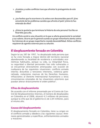 65
El desplazamiento forzado en Colombia
Según la Ley 387 de 1997, “es desplazado toda persona que
se ha visto forzada a migrar dentro del territorio nacional
abandonando su localidad de residencia o actividades eco-
nómicas habituales, porque su vida, su integridad física,
su seguridad o libertad personales han sido vulneradas o
se encuentran directamente amenazadas con ocasión de
cualquiera de las siguientes situaciones: conflicto armado
interno; disturbios y tensiones interiores, violencia gene-
ralizada, violaciones masivas de los Derechos Humanos,
infracciones al Derecho Internacional humanitario u otras
circunstancias emanadas de las situaciones anteriores que
puedan alterar drásticamente el orden público”.
Cifras de desplazamiento
De acuerdo con el informe presentado por el Centro de Con-
trol de Desplazamientos Internos, el número de desplazados
en Colombia en el 2008, alcanzó 4,3 millones de personas;
aunque la cifra que da el gobierno es de 2,64 millones, para
el mismo año.
Causas del desplazamiento
El desplazamiento forzado en Colombia, tiene su origen en
el conflicto armado y obedece a las siguientes causas: Ame-
nazas generalizadas y específicas, enfrentamientos armados
y masacres.
1.	 ¿Cuántos y cuáles conflictos tuvo que afrontar la protagonista de este
relato?
2.	 ¿Los hechos que le ocurrieron a la señora son desconocidos para ti? ¿Eres
consciente de los problemas sociales que afronta el país? ¿Cómo te has
enterado de ellos?
3.	 ¿Cómo te gustaría que terminara la historia de esta persona? Escribe un
final feliz para ella.
Un conflicto social es una situación en la que se afecta gravemente la sociedad
y sus valores. Ocurre por lo general cuando un grupo minoritario atenta contra
los intereses de un grupo mayoritario creando desestabilidad. Dichos conflictos
requieren de agentes externos para su solución.
 