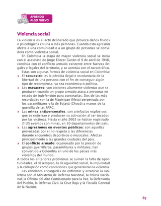 67
Violencia social
La violencia es el acto deliberado que provoca daños físicos
o psicológicos en una o más personas. Cuando esta agresión
afecta a una comunidad o a un grupo de personas se consi-
dera como violencia social.
En Colombia la etapa de mayor violencia social se inicia
con el asesinato de Jorge Eliecer Gaitán el 9 de abril de 1948,
continúa con el conflicto armado existente entre fuerzas ile-
gales y legales del territorio, y se acentúa con el narcotráfico.
Estas son algunas formas de violencia social en Colombia:
>> El secuestro: es la pérdida ilegal e involuntaria de la
libertad de una persona con el fin de conseguir algún
tipo de recompensa, ya sea económica o política.
>> Las masacres: son acciones altamente violentas que se
producen cuando un grupo armado ataca a personas en
estado de indefensión para asesinarlas. Dos de las más
recordadas son la de Mapiripan (Meta) perpetrada por
los paramilitares y la de Bojayá (Chocó) a manos de la
guerrilla de las FARC.
>> Las minas antipersonales: son artefactos explosivos
que se entierran y producen su activación al ser tocados
por las víctimas. Hasta el año 2003 se habían registrado
2125 eventos con minas, en 30 departamentos del país.
>> Las agresiones en eventos públicos: son aquellas
provocadas por el no respeto a las diferencias
durante encuentros deportivos o musicales. Afectan
principalmente a las grandes ciudades del país.
>> El conflicto armado: ocasionado por la presión de
grupos guerrilleros, paramilitares y militares, han
convertido a Colombia en uno de los países más
violentos del mundo.
A todos los anteriores problemas se suman la falta de opor-
tunidades, el desempleo, la desigualdad social, la impunidad
y la corrupción como condiciones que generalizan la violencia.
Las entidades encargadas de enfrentar y erradicar la vio-
lencia son el Ministerio de Defensa Nacional, la Policia Nacio-
nal, la Oficina del Alto Comisionado para la Paz, la Defensoría
del Pueblo, la Defensa Civil, la Cruz Roja y la Fiscalía General
de la Nación.
 