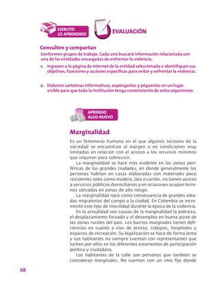 68
Marginalidad
Es un fenómeno humano en el que algunos sectores de la
sociedad se encuentran al margen o en condiciones muy
limitadas en relación con el acceso a los recursos mínimos
que requiren para sobrevivir.
La marginalidad se hace más evidente en las zonas peri-
féricas de las grandes ciudades, en donde generalmente las
personas habitan en casas elaboradas con materiales poco
resistentes tales como madera, lata o cartón, no tienen acceso
a servicios públicos domiciliarios y en ocasiones ocupan terre-
nos ubicados en zonas de alto riesgo.
La marginalidad nace como consecuencia de grandes olea-
das migratorias del campo a la ciudad. En Colombia se incre-
mentó este tipo de movilidad durante la época de la violencia.
En la actualidad son causas de la marginalidad la pobreza,
el desplazamiento forzado y el desempleo en buena parte de
las zonas rurales del país. Los barrios marginales tienen defi-
ciencias en cuanto a vías de acceso, colegios, hospitales y
espacios de recreación. Su legalización se hace de forma lenta
y sus habitantes no siempre cuentan con representantes que
luchen por ellos en los diferentes estamentos de participación
política y ciudadana.
Los habitantes de la calle son personas que también se
consideran marginales. No cuentan con un sitio fijo donde
Consulten y compartan
Conformen grupos de trabajo. Cada uno buscará información relacionada con
una de las entidades encargadas de enfrentar la violencia.
1.	 Ingresen a la página de internet de la entidad seleccionada e identifiquen sus
objetivos, funciones y acciones específicas para evitar y enfrentar la violencia.
2.	 Elaboren carteleras informativas, expónganlas y péguenlas en un lugar
visible para que toda la institución tenga conocimiento de estos organismos.
 