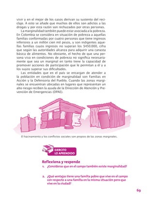 69
vivir y en el mejor de los casos derivan su sustento del reci-
claje. A esto se añade que muchos de ellos son adictos a las
drogas y por esta razón son rechazados por otras personas.
La marginalidad también puede estar asociada a la pobreza.
En Colombia se considera en situación de pobreza a aquellas
familias conformadas por cuatro personas que tiene ingresos
inferiores a un millón cien mil pesos, y son indigentes aque-
llas familias cuyos ingresos no superan los $450.000, cifra
que según las autoridades alcanza para adquirir una canasta
básica de alimentos. No obstante, el hecho de que una per-
sona viva en condiciones de pobreza no significa necesaria-
mente que sea un marginal en tanto tiene la capacidad de
promover acciones de participación que le permitan a él y a
los suyos superar sus dificultades.
Las entidades que en el país se encargan de atender a
la población en condición de marginalidad son Familias en
Acción y la Defensoría del Pueblo. Cuando las zonas margi-
nales se encuentran ubicadas en lugares que representan un
alto riesgo reciben la ayuda de la Dirección de Atención y Pre-
vención de Emergencias (DPAE).
El hacinamiento y los conflictos sociales son propios de las zonas marginales.
Reflexiona y responde
1.	 ¿Consideras que en el campo también existe marginalidad?
2.	 ¿Qué ventajas tiene una familia pobre que vive en el campo
con respecto a una familia en la misma situación pero que
vive en la ciudad?
 