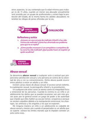 71
otros aspectos, la Ley contempla que la edad mínima para traba-
jar es de 15 años, cuando un menor sea abusado sexualmente
será asistido por un grupo de profesionales y estará bajo la pro-
tección del Estado, de la misma forma los adultos abusadores no
tendrán las rebajas de penas ofrecidas por la Ley.
Abuso sexual
Se denomina abuso sexual a cualquier acto o actitud que pro-
porciona satisfacción sexual a una persona en contra de la volun-
tad de otra o sin su consentimiento. Dicho abuso puede ocurrir
entre adultos o entre un adulto y un niño.
Existen varias clases de abuso sexual: el acceso carnal violento,
la explotación sexual, la pornografía infantil y la prostitución.
En cualquiera de estos casos se atenta contra la integridad física
y emocional de las personas. Cuando la víctima es un niño o un
adolescente los daños que se pueden ocasionar son aún más gra-
ves pues por lo general existe un juego de poder o de autoridad
que impide que ellos hablen ya sea por temor, vergüenza o porque
se sienten culpables debido a la manipulación emocional, los chan-
tajes, las amenzas y los engaños a los que se exponen.
De ninguna manera un niño o un adolescente es culpable de
abuso sexual y menos aún cuando el perpetrador es un adulto que
se supone conoce los límites morales que le impiden cometer un
acto como esos.
Reflexiona y actúa
1.	 ¿Conoces un caso cercano de maltrato infantil o has sido
víctima de maltrato? ¿Cómo has afrontado ese problema
para que no se repita?
2.	 ¿Cómo puedes reconocer si un compañero o compañera de
tu curso ha sido maltrato? ¿Qué puedes hacer al respeto? ¿A
quién acudirías?
 