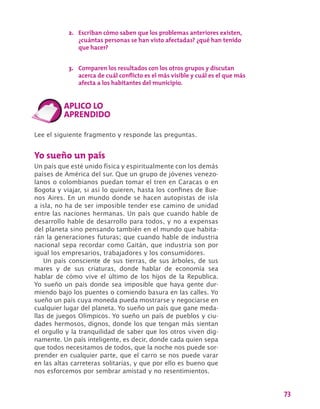 73
Lee el siguiente fragmento y responde las preguntas.
Yo sueño un país
Un país que esté unido física y espiritualmente con los demás
países de América del sur. Que un grupo de jóvenes venezo-
lanos o colombianos puedan tomar el tren en Caracas o en
Bogota y viajar, si así lo quieren, hasta los confines de Bue-
nos Aires. En un mundo donde se hacen autopistas de isla
a isla, no ha de ser imposible tender ese camino de unidad
entre las naciones hermanas. Un país que cuando hable de
desarrollo hable de desarrollo para todos, y no a expensas
del planeta sino pensando también en el mundo que habita-
rán la generaciones futuras; que cuando hable de industria
nacional sepa recordar como Gaitán, que industria son por
igual los empresarios, trabajadores y los consumidores.
Un país consciente de sus tierras, de sus árboles, de sus
mares y de sus criaturas, donde hablar de economía sea
hablar de cómo vive el último de los hijos de la Republica.
Yo sueño un país donde sea imposible que haya gente dur-
miendo bajo los puentes o comiendo basura en las calles. Yo
sueño un país cuya moneda pueda mostrarse y negociarse en
cualquier lugar del planeta. Yo sueño un país que gane meda-
llas de juegos Olímpicos. Yo sueño un país de pueblos y ciu-
dades hermosos, dignos, donde los que tengan más sientan
el orgullo y la tranquilidad de saber que los otros viven dig-
namente. Un país inteligente, es decir, donde cada quien sepa
que todos necesitamos de todos, que la noche nos puede sor-
prender en cualquier parte, que el carro se nos puede varar
en las altas carreteras solitarias, y que por ello es bueno que
nos esforcemos por sembrar amistad y no resentimientos.
2.	 Escriban cómo saben que los problemas anteriores existen,
¿cuántas personas se han visto afectadas? ¿qué han tenido
que hacer?
3.	 Comparen los resultados con los otros grupos y discutan
acerca de cuál conflicto es el más visible y cuál es el que más
afecta a los habitantes del municipio.
 