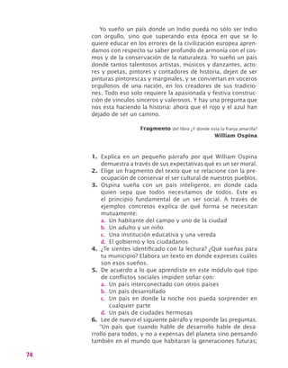 74
Yo sueño un país donde un Indio pueda no sólo ser Indio
con orgullo, sino que superando esta época en que se lo
quiere educar en los errores de la civilización europea apren-
damos con respecto su saber profundo de armonía con el cos-
mos y de la conservación de la naturaleza. Yo sueño un país
donde tantos talentosos artistas, músicos y danzantes, acto-
res y poetas, pintores y contadores de historia, dejen de ser
pinturas pintorescas y marginales, y se conviertan en voceros
orgullosos de una nación, en los creadores de sus tradicio-
nes. Todo eso solo requiere la apasionada y festiva construc-
ción de vínculos sinceros y valerosos. Y hay una pregunta que
nos esta haciendo la historia: ahora que el rojo y el azul han
dejado de ser un camino.
Fragmento del libro ¿Y donde esta la franja amarilla?
William Ospina
1.	 Explica en un pequeño párrafo por qué William Ospina
demuestra a través de sus expectativas qué es un ser moral.
2.	 Elige un fragmento del texto que se relacione con la pre-
ocupación de conservar el ser cultural de nuestros pueblos.
3.	 Ospina sueña con un país inteligente, en donde cada
quien sepa que todos necesitamos de todos. Este es
el principio fundamental de un ser social. A través de
ejemplos concretos explica de qué forma se necesitan
mutuamente:
a.	 Un habitante del campo y uno de la ciudad
b.	 Un adulto y un niño
c.	 Una institución educativa y una vereda
d.	 El gobierno y los ciudadanos
4.	 ¿Te sientes identificado con la lectura? ¿Qué sueñas para
tu municipio? Elabora un texto en donde expreses cuáles
son esos sueños.
5.	 De acuerdo a lo que aprendiste en este módulo qué tipo
de conflictos sociales impiden soñar con:
a.	 Un país interconectado con otros países
b.	 Un país desarrollado
c.	 Un país en donde la noche nos pueda sorprender en
cualquier parte
d.	 Un país de ciudades hermosas
6.	 Lee de nuevo el siguiente párrafo y responde las preguntas.
“Un país que cuando hable de desarrollo hable de desa-
rrollo para todos, y no a expensas del planeta sino pensando
también en el mundo que habitaran la generaciones futuras;
 