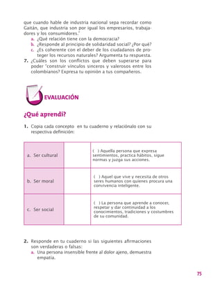 75
que cuando hable de industria nacional sepa recordar como
Gaitán, que industria son por igual los empresarios, trabaja-
dores y los consumidores.”
a.	 ¿Qué relación tiene con la democracia?
b.	 ¿Responde al principio de solidaridad social? ¿Por qué?
c.	 ¿Es coherente con el deber de los ciudadanos de pro-
teger los recursos naturales? Argumenta tu respuesta.
7.	 ¿Cuáles son los conflictos que deben superarse para
poder “construir vínculos sinceros y valerosos entre los
colombianos? Expresa tu opinión a tus compañeros.
¿Qué aprendí?
1.	 Copia cada concepto en tu cuaderno y relaciónalo con su
respectiva definición:
a.	 Ser cultural
( ) Aquella persona que expresa
sentimientos, practica hábitos, sigue
normas y juzga sus acciones.
b.	 Ser moral
( ) Aquel que vive y necesita de otros
seres humanos con quienes procura una
convivencia inteligente.
c.	 Ser social
( ) La persona que aprende a conocer,
respetar y dar continuidad a los
conocimientos, tradiciones y costumbres
de su comunidad.
2.	 Responde en tu cuaderno si las siguientes afirmaciones
son verdaderas o falsas:
a.	 Una persona insensible frente al dolor ajeno, demuestra
empatía.
 