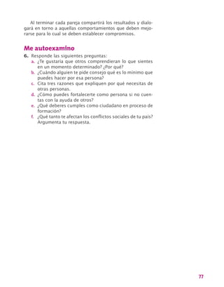 77
Al terminar cada pareja compartirá los resultados y dialo-
gará en torno a aquellas comportamientos que deben mejo-
rarse para lo cual se deben establecer compromisos.
Me autoexamino
6.	 Responde las siguientes preguntas:
a.	 ¿Te gustaría que otros comprendieran lo que sientes
en un momento determinado? ¿Por qué?
b.	 ¿Cuándo alguien te pide consejo qué es lo mínimo que
puedes hacer por esa persona?
c.	 Cita tres razones que expliquen por qué necesitas de
otras personas.
d.	 ¿Cómo puedes fortalecerte como persona si no cuen-
tas con la ayuda de otros?
e.	 ¿Qué deberes cumples como ciudadano en proceso de
formación?
f.	 ¿Qué tanto te afectan los conflictos sociales de tu país?
Argumenta tu respuesta.
 