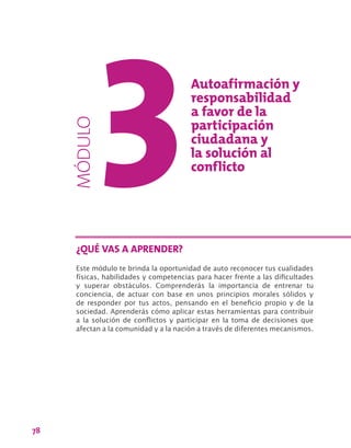 78
Este módulo te brinda la oportunidad de auto reconocer tus cualidades
físicas, habilidades y competencias para hacer frente a las dificultades
y superar obstáculos. Comprenderás la importancia de entrenar tu
conciencia, de actuar con base en unos principios morales sólidos y
de responder por tus actos, pensando en el beneficio propio y de la
sociedad. Aprenderás cómo aplicar estas herramientas para contribuir
a la solución de conflictos y participar en la toma de decisiones que
afectan a la comunidad y a la nación a través de diferentes mecanismos.
¿QUÉ VAS A APRENDER?
MÓDULO Autoafirmación y
responsabilidad
a favor de la
participación
ciudadana y
la solución al
conflicto
 