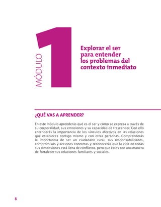 8
Explorar el ser
para entender
los problemas del
contexto inmediato
En este módulo aprenderás qué es el ser y cómo se expresa a través de
su corporalidad, sus emociones y su capacidad de trascender. Con ello
entenderás la importancia de los vínculos afectivos en las relaciones
que estableces contigo mismo y con otras personas. Comprenderás
la importancia de ser un ciudadano rural, sus responsabilidades,
compromisos y acciones concretas y reconocerás que la vida en todas
sus dimensiones está llena de conflictos, pero que éstos son una manera
de fortalecer tus relaciones familiares y sociales.
¿QUÉ VAS A APRENDER?
MÓDULO
 