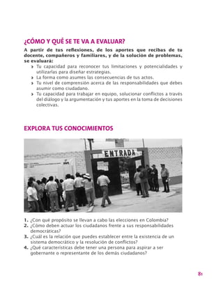 81
¿CÓMO Y QUÉ SE TE VA A EVALUAR?
A partir de tus reflexiones, de los aportes que recibas de tu
docente, compañeros y familiares, y de la solución de problemas,
se evaluará:
>> Tu capacidad para reconocer tus limitaciones y potencialidades y
utilizarlas para diseñar estrategias.
>> La forma como asumes las consecuencias de tus actos.
>> Tu nivel de comprensión acerca de las responsabilidades que debes
asumir como ciudadano.
>> Tu capacidad para trabajar en equipo, solucionar conflictos a través
del diálogo y la argumentación y tus aportes en la toma de decisiones
colectivas.
EXPLORA TUS CONOCIMIENTOS
1.	¿Con qué propósito se llevan a cabo las elecciones en Colombia?
2.	¿Cómo deben actuar los ciudadanos frente a sus responsabilidades
democráticas?
3.	¿Cuál es la relación que puedes establecer entre la existencia de un
sistema democrático y la resolución de conflictos?
4.	¿Qué características debe tener una persona para aspirar a ser
gobernante o representante de los demás ciudadanos?
 