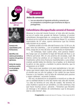 82
Colombiano discapacitado coronó el Everest
Alcanzar la cima del monte Everest, el más alto del mundo,
no era el sueño más grande de Nelson Cardona, el primer
colombiano discapacitado en conquistar los 8.848 metros
de altura en la cumbre de esa montaña en Nepal. Él, un atleta
manizaleño de 47 años, quería demostrar que los límites
sólo existen en la mente.
Cardona arribó a lo más alto del Everest a las 12:30 a.m. de
ayer, hora de Colombia…, con el también colombiano Rafael
Ávila, luego de un mes de estar en la montaña en Katmandú…
... Sin embargo, hace cuatro años, esto parecía imposi-
ble luego que un accidente lo bajó del Nevado del Ruiz a un
infierno personal. Allí, en una práctica de escalada, cayó 28
metros contra las piedras en un impacto que casi lo mata.
Finalmente sufrió cinco fracturas maxilofaciales y una cefalo-
craneal, perdió todos los dientes tras el golpe, se le destrozó
la pelvis en dos partes y también la pierna derecha, que le
amputaron en el 2007.
“Dios quiso que quedara vivo para ejemplarizar a las per-
sonas que tienen algún tipo de discapacidad, para demostrar
al mundo que no son los golpes ni las caídas los que hacen
fracasar a un hombre, sino la falta de voluntad para pararse
y seguir adelante”, recuerda Cardona.
Por eso, no desertó en su propósito e insistió en su idea de
ver la realidad desde la cima del monte más alto del mundo.
“La vida no termina en una silla de ruedas. No termina en
unas muletas o quizá en un semáforo. La vida continúa y hay
que hacer muchas cosas”, advierte…“Teníamos que llevarles
un mensaje a 42 millones de colombianos: que la discapaci-
dad es sólo mental”, dijo.
Fragmento tomado del diario El Tiempo, 18 de mayo de 2010
Autoafirmación
del ser
Conozco mis
capacidades y mis
limitaciones.
Identifico mis
valores personales y
expreso mis gustos y
opiniones.
Actúo de manera
asertiva y confío
en mis propias
capacidades.
Antes de comenzar
1.	 Lee con atención el siguiente artículo y comenta con
un compañero o compañera qué enseñanza te deja su
protagonista.
Guía
 