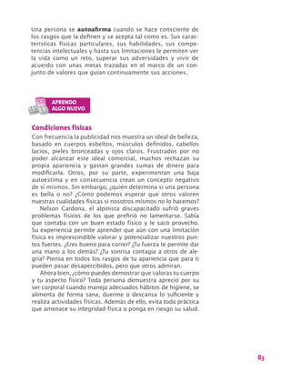 83
Una persona se autoafirma cuando se hace consciente de
los rasgos que la definen y se acepta tal como es. Sus carac-
terísticas físicas particulares, sus habilidades, sus compe-
tencias intelectuales y hasta sus limitaciones le permiten ver
la vida como un reto, superar sus adversidades y vivir de
acuerdo con unas metas trazadas en el marco de un con-
junto de valores que guían continuamente sus acciones.
Condiciones físicas
Con frecuencia la publicidad nos muestra un ideal de belleza,
basado en cuerpos esbeltos, músculos definidos, cabellos
lacios, pieles bronceadas y ojos claros. Frustrados por no
poder alcanzar este ideal comercial, muchos rechazan su
propia apariencia y gastan grandes sumas de dinero para
modificarla. Otros, por su parte, experimentan una baja
autoestima y en consecuencia crean un concepto negativo
de sí mismos. Sin embargo, ¿quién determina si una persona
es bella o no? ¿Cómo podemos esperar que otros valoren
nuestras cualidades físicas si nosotros mismos no lo hacemos?
Nelson Cardona, el alpinista discapacitado sufrió graves
problemas físicos de los que prefirió no lamentarse. Sabía
que contaba con un buen estado físico y le sacó provecho.
Su experiencia permite aprender que aún con una limitación
física es imprescindible valorar y potencializar nuestros pun-
tos fuertes. ¿Eres bueno para correr? ¿Tu fuerza te permite dar
una mano a los demás? ¿Tu sonrisa contagia a otros de ale-
gría? Piensa en todos los rasgos de tu apariencia que para ti
pueden pasar desapercibidos, pero que otros admiran.
Ahora bien, ¿cómo puedes demostrar que valoras tu cuerpo
y tu aspecto físico? Toda persona demuestra aprecio por su
ser corporal cuando maneja adecuados hábitos de higiene, se
alimenta de forma sana, duerme o descansa lo suficiente y
realiza actividades físicas. Además de ello, evita toda práctica
que amenace su integridad física o ponga en riesgo su salud.
 