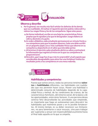 84
Habilidades y competencias
Puesto que somos únicos, todas las personas tenemos talen-
tos o habilidades diferentes. Las habilidades son cualida-
des que nos permiten hacer cosas. Poseer una habilidad o
determinado conjunto de habilidades depende de la capa-
cidad física y mental, de las condiciones de crianza, de las
características familiares, del entorno social, de la época y de
las oportunidades, entre otros factores. Si una persona desea
sentirse feliz desarrollando las actividades que emprende,
es importante que haga un autoexamen para descubrir las
habilidades que realmente posee y en lo posible fortalecer-
las. Al mismo tiempo, es su deber reconocer sus limitacio-
nes, no para lamentarse o sacar excusas, sino para trabajar
por superarlas y actuar con responsabilidad asumiento hasta
el final todo aquello en lo que se empeña.
Observa y describe
1.	 Por lo general, nos resulta más fácil señalar los defectos de los demás
que sus cualidades. Al realizar el siguiente ejercicio podrás redescubrir y
valorar tus rasgos físicos y los de tus compañeros. Sigue estos pasos:
a.	De forma individual, escribe en una hoja las características físicas
propias que te agradan y las que te desagradan. Luego elabora un
sobre y decóralo a tu gusto.
b.	En orden alfabético, cada estudiante permanecerá un minuto frente a
sus compañeros para que lo puedan observar. Cada uno debe escribir
en un pequeño papel, una o más cualidades físicas que observe en su
compañero y depositarlo en el sobre que éste debe portar.
c.	Al terminar el ejercicio cada estudiante abrirá su sobre y contrastará
la información que registró al inicio con la que sus compañeros le
proporcionaron.
d.	Descubre ¿qué rasgo fue el que más te sorprendió? ¿Cuál aspecto que
considerabas desagradable, para otros fue una fortaleza? Evalúa tus
resultados junto a tus compañeros en una mesa redonda.
 