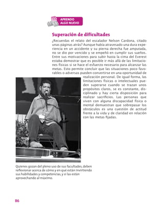 86
Superación de dificultades
¿Recuerdas el relato del escalador Nelson Cardona, citado
unas páginas atrás? Aunque había atravesado una dura expe-
riencia en un accidente y su pierna derecha fue amputada,
no se dio por vencido y se empeñó en cumplir sus sueños.
Entre sus motivaciones para subir hasta la cima del Everest
estaba demostrar que es posible ir más allá de las limitacio-
nes físicas si se hace el esfuerzo necesario para alcanzar las
metas. Esto permite concluir que las situaciones poco favo-
rables o adversas pueden convertirse en una oportunidad de
realización personal. De igual forma, las
limitaciones físicas o intelectuales pue-
den superarse cuando se trazan unos
propósitos claros, se es constante, dis-
ciplinado y hay cierta disposición para
realizar sacrificios. Las personas que
viven con alguna discapacidad física o
mental demuestran que sobrepasar los
obstáculos es una cuestión de actitud
frente a la vida y de claridad en relación
con las metas fijadas.
Quienes gozan del pleno uso de sus facultades, deben
reflexionar acerca de cómo y en qué están invirtiendo
sus habilidades y competencias, y si las están
aprovechando al máximo.
 