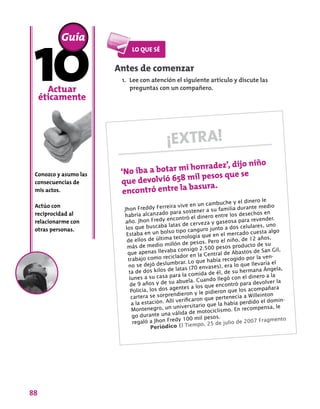 88
Conozco y asumo las
consecuencias de
mis actos.
Actúo con
reciprocidad al
relacionarme con
otras personas.
Guía
Actuar
éticamente
Antes de comenzar
1.	 Lee con atención el siguiente artículo y discute las
preguntas con un compañero.
¡EXTRA!
‘No iba a botar mi honradez’, dijo niño
que devolvió 658 mil pesos que se
encontró entre la basura.
Jhon Freddy Ferreira vive en un cambuche y el dinero le
habría alcanzado para sostener a su familia durante medio
año. Jhon Fredy encontró el dinero entre los desechos en
los que buscaba latas de cerveza y gaseosa para revender.
Estaba en un bolso tipo canguro junto a dos celulares, uno
de ellos de última tecnología que en el mercado cuesta algo
más de medio millón de pesos. Pero el niño, de 12 años,
que apenas llevaba consigo 2.500 pesos producto de su
trabajo como reciclador en la Central de Abastos de San Gil,
no se dejó deslumbrar. Lo que había recogido por la ven-
ta de dos kilos de latas (70 envases), era lo que llevaría el
lunes a su casa para la comida de él, de su hermana Ángela,
de 9 años y de su abuela. Cuando llegó con el dinero a la
Policía, los dos agentes a los que encontró para devolver la
cartera se sorprendieron y le pidieron que los acompañara
a la estación. Allí verificaron que pertenecía a Willeinton
Montenegro, un universitario que la había perdido el domin-
go durante una válida de motociclismo. En recompensa, le
regaló a Jhon Fredy 100 mil pesos.
Periódico El Tiempo, 25 de julio de 2007 Fragmento
 