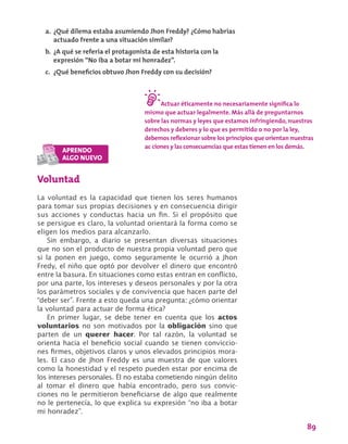 89
Voluntad
La voluntad es la capacidad que tienen los seres humanos
para tomar sus propias decisiones y en consecuencia dirigir
sus acciones y conductas hacia un fin. Si el propósito que
se persigue es claro, la voluntad orientará la forma como se
eligen los medios para alcanzarlo.
Sin embargo, a diario se presentan diversas situaciones
que no son el producto de nuestra propia voluntad pero que
si la ponen en juego, como seguramente le ocurrió a Jhon
Fredy, el niño que optó por devolver el dinero que encontró
entre la basura. En situaciones como estas entran en conflicto,
por una parte, los intereses y deseos personales y por la otra
los parámetros sociales y de convivencia que hacen parte del
“deber ser”. Frente a esto queda una pregunta: ¿cómo orientar
la voluntad para actuar de forma ética?
En primer lugar, se debe tener en cuenta que los actos
voluntarios no son motivados por la obligación sino que
parten de un querer hacer. Por tal razón, la voluntad se
orienta hacia el beneficio social cuando se tienen conviccio-
nes firmes, objetivos claros y unos elevados principios mora-
les. El caso de Jhon Freddy es una muestra de que valores
como la honestidad y el respeto pueden estar por encima de
los intereses personales. Él no estaba cometiendo ningún delito
al tomar el dinero que había encontrado, pero sus convic-
ciones no le permitieron beneficiarse de algo que realmente
no le pertenecía, lo que explica su expresión “no iba a botar
mi honradez”.
a.	¿Qué dilema estaba asumiendo Jhon Freddy? ¿Cómo habrías
actuado frente a una situación similar?
b.	 ¿A qué se refería el protagonista de esta historia con la
expresión “No iba a botar mi honradez”.
c.	 ¿Qué beneficios obtuvo Jhon Freddy con su decisión?
Actuar éticamente no necesariamente significa lo
mismo que actuar legalmente. Más allá de preguntarnos
sobre las normas y leyes que estamos infringiendo, nuestros
derechos y deberes y lo que es permitido o no por la ley,
debemos reflexionar sobre los principios que orientan nuestras
ac ciones y las consecuencias que estas tienen en los demás.
 