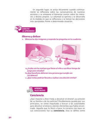 90
En segundo lugar, se actúa éticamente cuando continua-
mente se reflexiona sobre las consecuencias de nuestras
acciones y se antepone el bienestar común sobre los intere-
ses y deseos propios. La voluntad se ejercita y se desarrolla
en la medida en que se reflexiona y se toman las decisiones
más apropiadas frente a determinada situación.
Observa y deduce
1.	 Observa las dos imágenes y responde las preguntas en tu cuaderno:
a.	¿Cuáles son los motivos que llevan al niño a sacrificar tiempo de
juego para estudiar?
b.	¿Qué beneficios obtienen una persona que cumple con
sus deberes?
c.	¿Qué metas podrían llevarte a realizar una elección similar?
Conciencia
¿Qué impulsó a Jhon Fredy a devolver el dinero? ¿La presión
de su familia o de los policías? Posiblemente guiado por sus
principios, se sintió impulsado a buscar a las autoridades
para devolver el dinero y demás elementos que había encon-
trado. Aquello que lo llevó a hacer lo correcto con base en
sus convicciones fue su conciencia, ésta se define como
 
